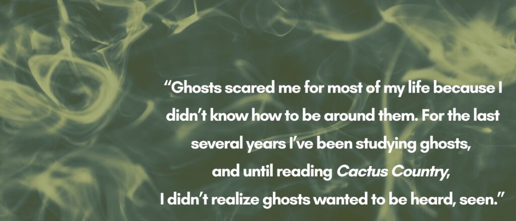 The text "Ghosts scared me for most of my life because I didn’t know how to be around them. For the last several years I’ve been studying ghosts, and until reading Cactus Country, I didn’t realize ghosts wanted to be heard, seen.” over a greenish black smoke 