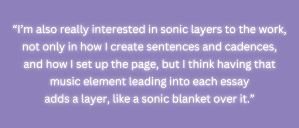 "I'm also really interested in sonic layers to the work, not only in how I create sentences and cadences, and how I set up the page, but I think having that music element leading into each essay adds a layer, like a sonic blanket over it."